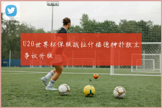 U20世界杯保级战拉什福德神扑救主争议升级