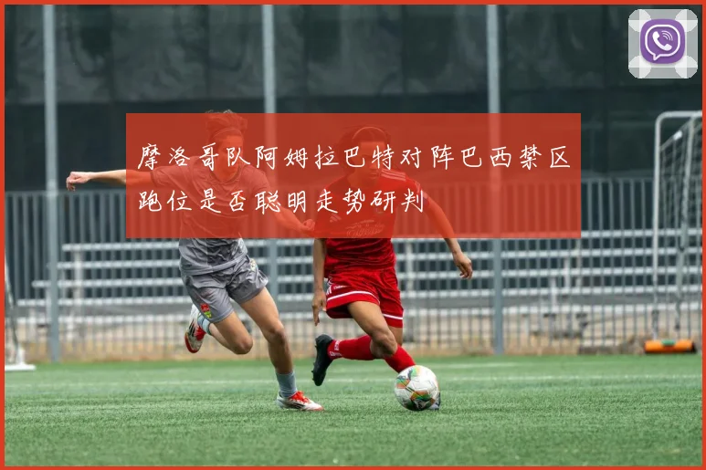关于「摩洛哥队阿姆拉巴特对阵巴西禁区跑位是否聪明走势研判」