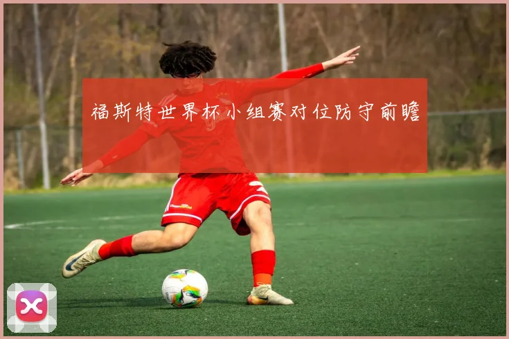 福斯特世界杯小组赛对位防守前瞻