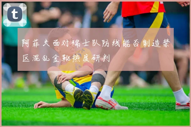 阿菲夫面对瑞士队防线能否制造禁区混乱金靴热度研判 · 用户常问