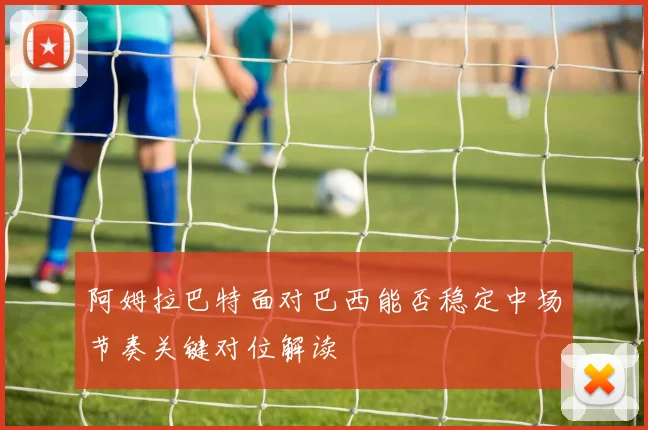 阿姆拉巴特面对巴西能否稳定中场节奏关键对位解读