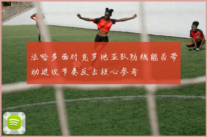 法哈多面对克罗地亚队防线能否带动进攻节奏反击核心参考
