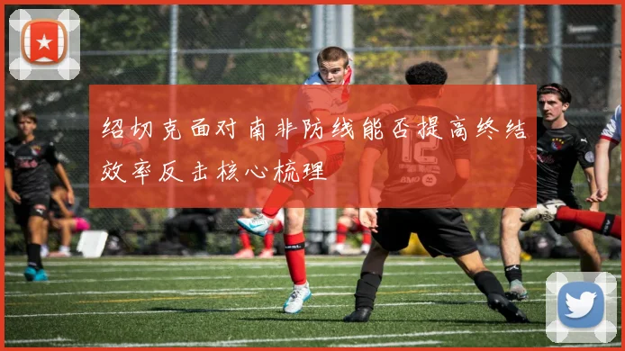 绍切克面对南非防线能否提高终结效率反击核心梳理 — 详细说明