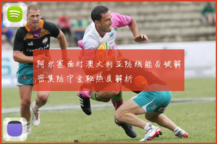 阿尔塞面对澳大利亚防线能否破解密集防守金靴热度解析