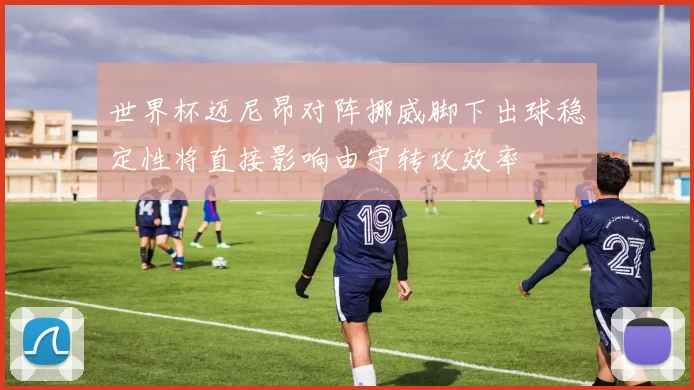 世界杯迈尼昂对阵挪威脚下出球稳定性将直接影响由守转攻效率