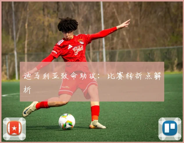 迪马利亚致命助攻：比赛转折点解析