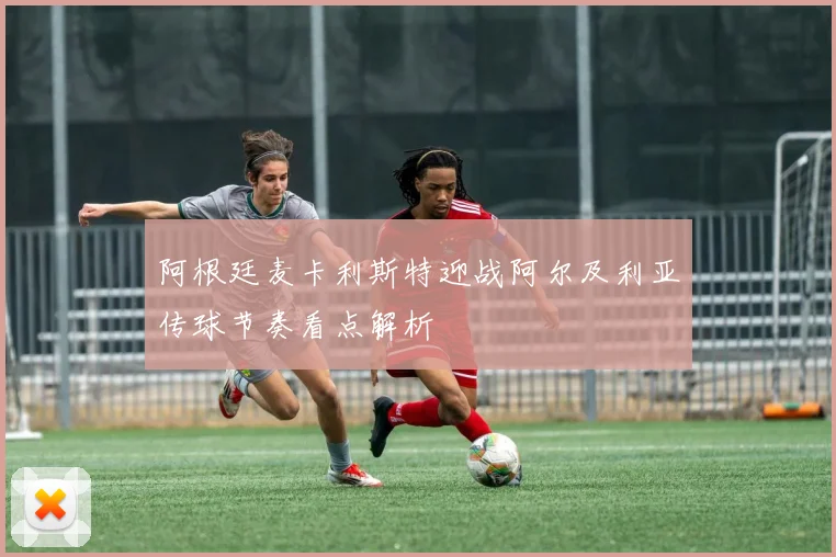 阿根廷麦卡利斯特迎战阿尔及利亚传球节奏看点解析