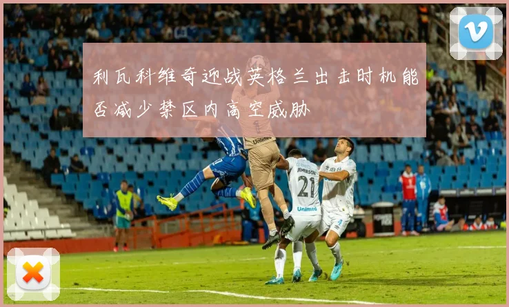 利瓦科维奇迎战英格兰出击时机能否减少禁区内高空威胁 · 用户常问
