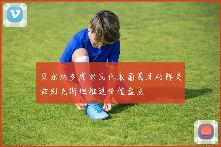 贝尔纳多席尔瓦代表葡萄牙对阵乌兹别克斯坦推进价值盘点