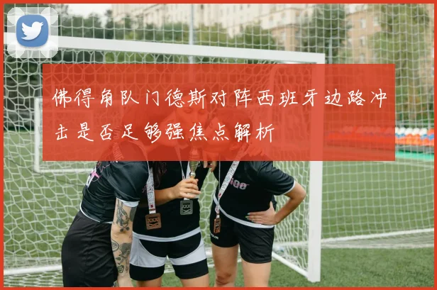 佛得角队门德斯对阵西班牙边路冲击是否足够强焦点解析