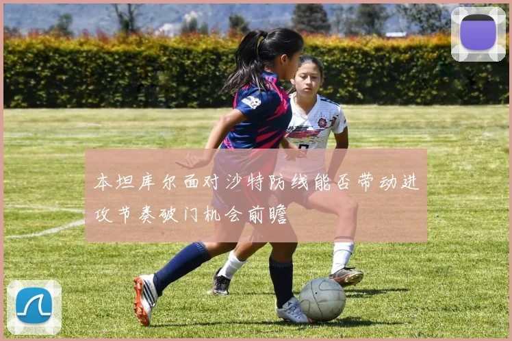 本坦库尔面对沙特防线能否带动进攻节奏破门机会前瞻