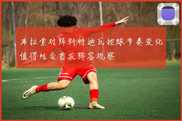 库拉索对阵科特迪瓦控球节奏变化值得结合首发阵容观察