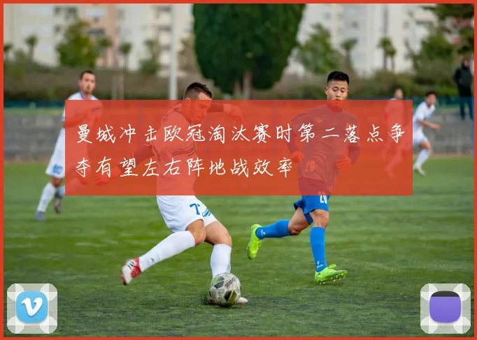曼城冲击欧冠淘汰赛时第二落点争夺有望左右阵地战效率