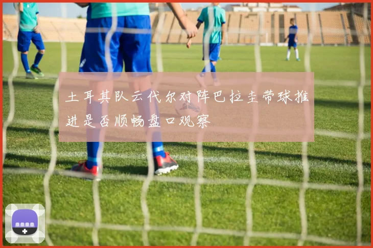 土耳其队云代尔对阵巴拉圭带球推进是否顺畅盘口观察