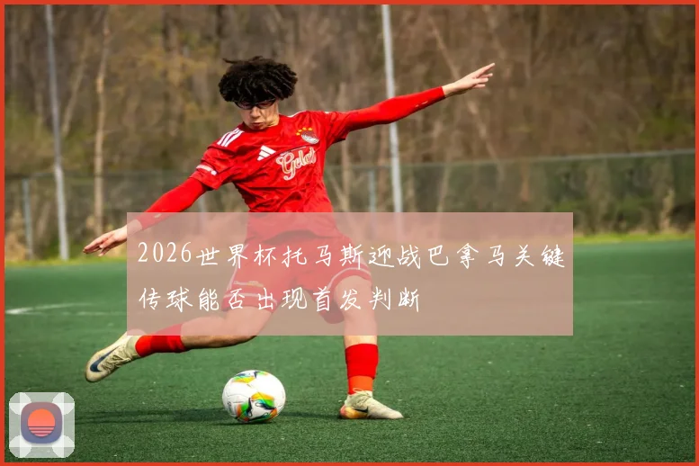 2026世界杯托马斯迎战巴拿马关键传球能否出现首发判断