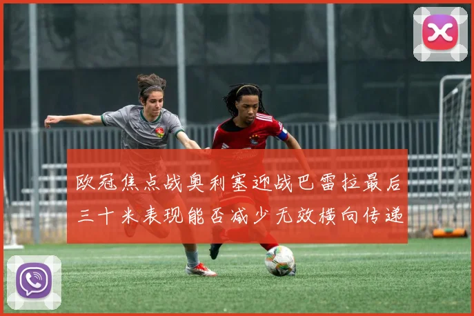 欧冠焦点战奥利塞迎战巴雷拉最后三十米表现能否减少无效横向传递