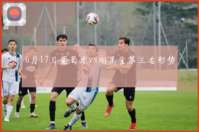 6月17日葡萄牙vs刚果金第三名形势