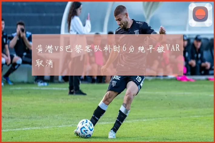 黄潜vs巴黎客队补时6分绝平被VAR取消