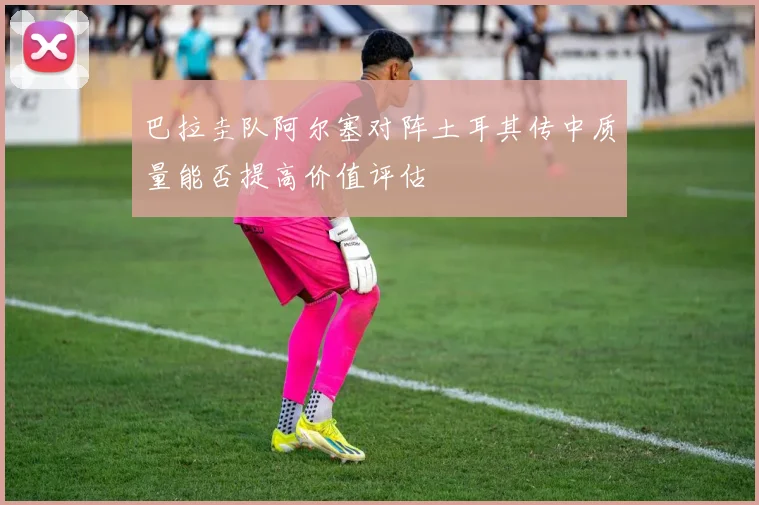 巴拉圭队阿尔塞对阵土耳其传中质量能否提高价值评估