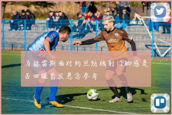 马赫雷斯面对约旦防线射门脚感是否回暖首发悬念参考