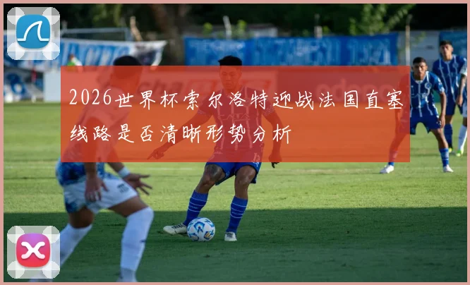 2026世界杯索尔洛特迎战法国直塞线路是否清晰形势分析